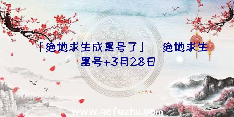 「绝地求生成黑号了」|绝地求生黑号+3月28日